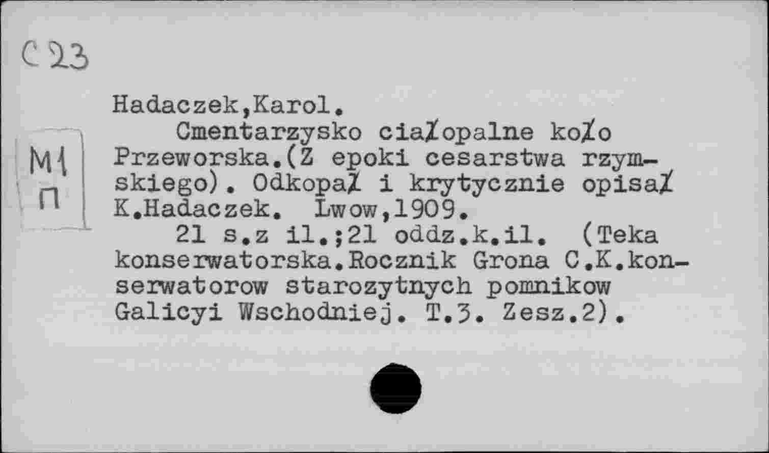 ﻿С ІЗ
Ml п
Hadaczek,Karol.
Gmentarzysko cia/opalne ko/o Przeworska.(Z epoki cesarstwa rzym-skiego). OdkopaZ і krytycznie opisaX K.Hadaczek. Lwow,1909.
21 s.z 11.;21 oddz.k.il. (Teka konseiwatorska.Rocznik Grona C.K.kon-serwatorow starozytnych pomnikow Galicyi Wschodniej. T.3. Zesz.2).